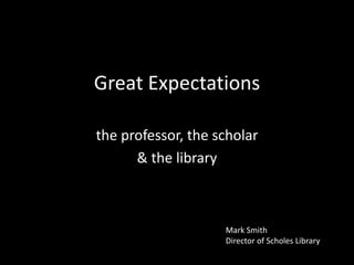 Great Expectations
the professor, the scholar
& the library

Mark Smith
Director of Scholes Library

 