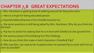 CHAPTER 7,8 GREAT EXPECTATIONS
1- Mrs. Havisham is getting tired of walking around her favourite room.
2- Here is a hope for being educated person.
3-Unpredictable behaviours from Estella towards me.
4- the same questions is still being asked by Mrs. Havisham, Why do you think she
did that?
5- Pip has no action for stating that he is in love with Estella but she ignored him.
6- the same purpose of humiliating him Pip’s feelings.
7- How do you think this make in both characters ( Estella & Pip)?
8-Why was Mrs. Joe mad at her husband when he wanted Pip to work with him as
soon as possible?
 