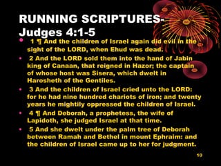 RUNNING SCRIPTURES-
Judges 4:1-5
• 1 ¶ And the children of Israel again did evil in the
sight of the LORD, when Ehud was dead.
• 2 And the LORD sold them into the hand of Jabin
king of Canaan, that reigned in Hazor; the captain
of whose host was Sisera, which dwelt in
Harosheth of the Gentiles.
• 3 And the children of Israel cried unto the LORD:
for he had nine hundred chariots of iron; and twenty
years he mightily oppressed the children of Israel.
• 4 ¶ And Deborah, a prophetess, the wife of
Lapidoth, she judged Israel at that time.
• 5 And she dwelt under the palm tree of Deborah
between Ramah and Bethel in mount Ephraim: and
the children of Israel came up to her for judgment.
10
 