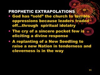 PROPHETIC EXTRAPOLATIONS
• God has “sold” the church to terrible
oppressions because leaders traded
off…through spiritual idolatry
• The cry of a sincere pocket few is
eliciting a divine response
• A replanting of a New Seedling to
raise a new Nation in tenderness and
cleverness is in the way
11
 