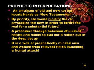 PROPHETIC INTERPRETATIONS
• An amalgam of old and new tested
hearts/hands as ‘New Testaments’
• By priority, He would mortify the old,
crystallize the new in order to fortify the
real for a substantial future!
• A procedure through cohesion of kindred
hearts and minds to pull out a nation out of
the deep decay
• It is a web of prophetically minded men
and women from relevant fields launching
a frontal attack!
12
 