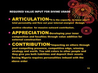 REQUIRED VALUE INPUT FOR DIVINE USAGE
• ARTICULATION-It is the capacity to know your
total personality and flow out your internal energies through
positive vibration for massive outward contribution.
• APPRECIATION-Developing your inner
composition and faculties through value addition for
external construction
• CONTRIBUTION-Impacting on others through
your compelling presence, competitive edge, winning
strategy and worth. You add colors to other people and
they give you both liabilities and deposit their assets
Saving Nigeria requires personalities imbued with the
above order
13
 
