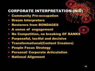 CORPORATE INTERPRETATION-(NID)
• Community Pre-occupation
• Dream Interpreters
• Restorers from BONDAGES
• A sense of engagement
• No Competition, no breaking OF RANKS
• Purposeful, tactful and decisive
• Transformational(Content Creators)
• People Focus Strategy
• Personal/ Corporate Articulation
• National Alignment
16
 