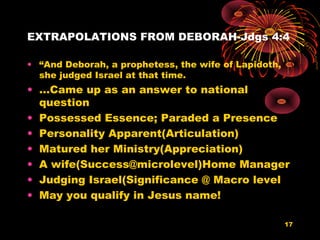 EXTRAPOLATIONS FROM DEBORAH-Jdgs 4:4
• “And Deborah, a prophetess, the wife of Lapidoth,
she judged Israel at that time.
• …Came up as an answer to national
question
• Possessed Essence; Paraded a Presence
• Personality Apparent(Articulation)
• Matured her Ministry(Appreciation)
• A wife(Success@microlevel)Home Manager
• Judging Israel(Significance @ Macro level
• May you qualify in Jesus name!
17
 