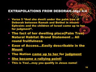 EXTRAPOLATIONS FROM DEBORAH-Jdgs 4:4
• Verse 5 “And she dwelt under the palm tree of
Deborah between Ramah and Bethel in mount
Ephraim: and the children of Israel came up to her
for judgment”.
• The fact of her dwelling place(Palm Tree)
Natural Habitat /Brand Statement .. All
round fruitfulness
• Ease of Access…Easily describable in the
Mount
• The Nation came up to her for judgment
• She became a rallying point!
• This is You!...may you qualify in Jesus name!
18
 