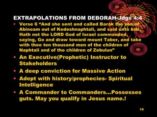 EXTRAPOLATIONS FROM DEBORAH-Jdgs 4:4
• Verse 6 “And she sent and called Barak the son of
Abinoam out of Kedeshnaphtali, and said unto him,
Hath not the LORD God of Israel commanded,
saying, Go and draw toward mount Tabor, and take
with thee ten thousand men of the children of
Naphtali and of the children of Zebulun”
• An Executive(Prophetic) Instructor to
Stakeholders
• A deep conviction for Massive Action
• Adept with history/prophecies- Spiritual
Intelligence
• A Commander to Commanders…Possesses
guts. May you qualify in Jesus name.!
19
 