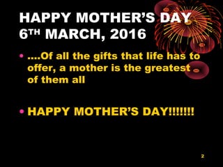 HAPPY MOTHER’S DAY
6TH
MARCH, 2016
• ….Of all the gifts that life has to
offer, a mother is the greatest
of them all
• HAPPY MOTHER’S DAY!!!!!!!
2
 