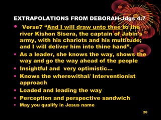 EXTRAPOLATIONS FROM DEBORAH-Jdgs 4:7
• Verse7 “And I will draw unto thee to the
river Kishon Sisera, the captain of Jabin's
army, with his chariots and his multitude;
and I will deliver him into thine hand”.
• As a leader, she knows the way, shows the
way and go the way ahead of the people
• Insightful and very optimistic…
• Knows the wherewithal/ Interventionist
approach
• Loaded and leading the way
• Perception and perspective sandwich
• May you qualify in Jesus name
20
 