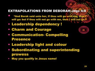 EXTRAPOLATIONS FROM DEBORAH-Jdgs 4:8
• “And Barak said unto her, If thou wilt go with me, then I
will go: but if thou wilt not go with me, then I will not go.”
• Leadership dependency !
• Charm and Courage
• Communication- Compelling
Presence
• Leadership light and colour
• Subordinating and superintending
prowess
• May you qualify in Jesus name!
21
 