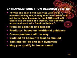 EXTRAPOLATIONS FROM DEBORAH-Jdgs 4:9
• 9 “And she said, I will surely go with thee:
notwithstanding the journey that thou takest shall
not be for thine honour; for the LORD shall sell
Sisera into the hand of a woman. And Deborah
arose, and went with Barak to Kedesh”.
• Promise Speaker and Keeper
• Predictor; based on intuitional guidance
• Correspondence all the way
• Cuddled all honour to God as she led
• Talk and do- do and talk dynamics
• May you qualify in Jesus name!
22
 