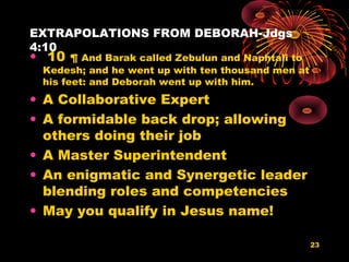 EXTRAPOLATIONS FROM DEBORAH-Jdgs
4:10
• 10 ¶ And Barak called Zebulun and Naphtali to
Kedesh; and he went up with ten thousand men at
his feet: and Deborah went up with him.
• A Collaborative Expert
• A formidable back drop; allowing
others doing their job
• A Master Superintendent
• An enigmatic and Synergetic leader
blending roles and competencies
• May you qualify in Jesus name!
23
 