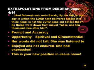 EXTRAPOLATIONS FROM DEBORAH-Jdgs
4:14
• “And Deborah said unto Barak, Up; for this is the
day in which the LORD hath delivered Sisera into
thine hand: is not the LORD gone out before thee?
So Barak went down from mount Tabor, and ten
thousand men after him”.
• Prompt and Accuracy
• Opportunity – Spiritual and Circumstantial
• Her words did not fail; She was listened to
• Enjoyed and not endured- She had
expression!
• This is your new position in Jesus name!
24
 