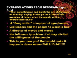 EXTRAPOLATIONS FROM DEBORAH-Jdgs
5:1-2
• “Then sang Deborah and Barak the son of Abinoam
on that day, saying, Praise ye the LORD for the
avenging of Israel, when the people willingly
offered themselves”
• A “Song writer” composer of symphonies
• Led leaders and the people to worship God
• A director of moves and moods
• Her influence /precision of victory elicited
the willingness of the people
• This is your new you! God would make it
happen in Jesus name- Phil 2:13-14!!!!!!!
25
 