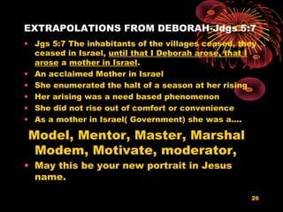 EXTRAPOLATIONS FROM DEBORAH-Jdgs 5:7
• Jgs 5:7 The inhabitants of the villages ceased, they
ceased in Israel, until that I Deborah arose, that I
arose a mother in Israel.
• An acclaimed Mother in Israel
• She enumerated the halt of a season at her rising
• Her arising was a need based phenomenon
• She did not rise out of comfort or convenience
• As a mother in Israel( Government) she was a….
Model, Mentor, Master, Marshal
Modem, Motivate, moderator,
• May this be your new portrait in Jesus
name.
26
 