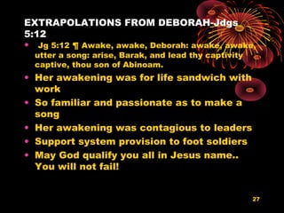 EXTRAPOLATIONS FROM DEBORAH-Jdgs
5:12
• Jg 5:12 ¶ Awake, awake, Deborah: awake, awake,
utter a song: arise, Barak, and lead thy captivity
captive, thou son of Abinoam.
• Her awakening was for life sandwich with
work
• So familiar and passionate as to make a
song
• Her awakening was contagious to leaders
• Support system provision to foot soldiers
• May God qualify you all in Jesus name..
You will not fail!
27
 