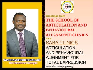 Greetings from
THE SCHOOL OF
ARTICULATION AND
BEHAVIOURAL
ALIGNMENT CLINICS
a.k.a
SABA CLINICS
ARTICULATION
AND BEHAVIOURAL
ALIGNMENT FOR
TOTAL EXPRESSION
www.discoverystyle.org
Greetings from
THE SCHOOL OF
ARTICULATION AND
BEHAVIOURAL
ALIGNMENT CLINICS
a.k.a
SABA CLINICS
ARTICULATION
AND BEHAVIOURAL
ALIGNMENT FOR
TOTAL EXPRESSION
www.discoverystyle.org
 