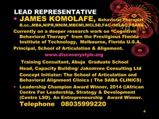 LEAD REPRESENTATIVE
• JAMES KOMOLAFE, Behavioral Therapist
B.sc..MBA,NIPR,MNIM,MBCMI,MCLSD,FAC-INILAG,FSABA
Currently on a deeper research work on “Cognitive
Behavioral Therapy” from the Prestigious Florida
Institute of Technology, Melbourne, Florida U.S.A.
Principal, School of Articulation & Alignment.
www.discoverystyle.org
Training Consultant, Abuja Graduate School
Head, Capacity Building/ Jakomvee Consulting Ltd
Concept Initiator: The School of Articulation and
Behavioral Alignment Clinics ( The SABA CLINICS)
• Leadership Champion Award Winner, 2014 @African
Centre For Leadership, Strategy & Development
(Centre LSD). An Entrepreneurship Award Winner.
Telephone 08035999220
4
 