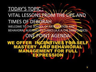 5
TODAY’S TOPIC :
VITAL LESSONS FROM THE LIFE AND
TIMES OF DEBORAH
WELCOME TO THE SCHOOL OF ARTICULATION AND
BEHAVIORAL ALIGNMENTS CLINICS (A.K.A.THE SABA CLINICS)
ONE POINT AGENDA:
WE OFFER INCENTIVES FOR SELF
MASTERY AND BEHAVIORAL
MANAGEMENT FOR FULL
EXPRESSION
 