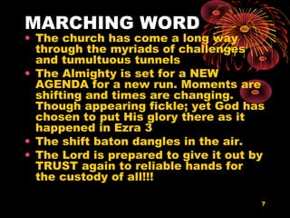 7
MARCHING WORD
• The church has come a long way
through the myriads of challenges
and tumultuous tunnels
• The Almighty is set for a NEW
AGENDA for a new run. Moments are
shifting and times are changing.
Though appearing fickle; yet God has
chosen to put His glory there as it
happened in Ezra 3
• The shift baton dangles in the air.
• The Lord is prepared to give it out by
TRUST again to reliable hands for
the custody of all!!!
 