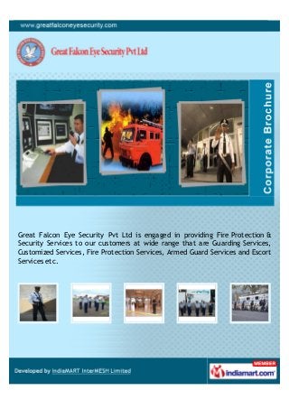 Great Falcon Eye Security Pvt Ltd is engaged in providing Fire Protection &
Security Services to our customers at wide range that are Guarding Services,
Customized Services, Fire Protection Services, Armed Guard Services and Escort
Services etc.
 