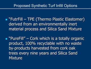 Proposed Synthetic Turf Infill Options
 “FutrFill – TPE (Thermo Plastic Elastomer)
derived from an environmentally inert
material process and Silica Sand Mixture
 “PureFill” – Cork which is a totally organic
product, 100% recyclable with no waste
by‐products harvested from cork oak
trees every nine years and Silica Sand
Mixture
 