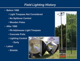 Field Lighting History
• Before 1990
• Light Trespass Not Considered
• No Spillover Control
• Wooden Poles
• After 1990
• PA Addresses Light Trespass
• Concrete Polls
• Lighting Control
• Early
• Latest
• Shields
 