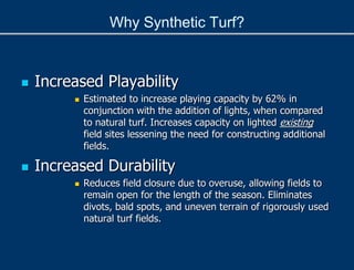  Increased Playability
 Estimated to increase playing capacity by 62% in
conjunction with the addition of lights, when compared
to natural turf. Increases capacity on lighted existing
field sites lessening the need for constructing additional
fields.
 Increased Durability
 Reduces field closure due to overuse, allowing fields to
remain open for the length of the season. Eliminates
divots, bald spots, and uneven terrain of rigorously used
natural turf fields.
Why Synthetic Turf?
 