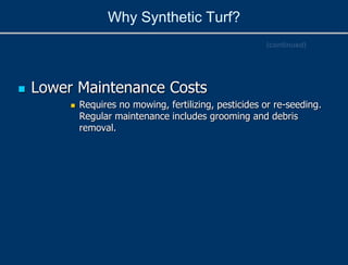 Why Synthetic Turf?
 Lower Maintenance Costs
 Requires no mowing, fertilizing, pesticides or re-seeding.
Regular maintenance includes grooming and debris
removal.
(continued)
 