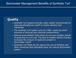 Quality
 Synthetic turf systems provide water quality improvement by
reducing phosphorus runoff to nearby streams and
tributaries.
 The synthetic turf system acts as a filter, capturing small
amounts of physical and chemical contaminants.
 Natural grass athletic fields often do not have healthy stands
of grass due to over-use. The lack of healthy stands of grass
increases the amount of sediment present in
stormwater runoff.
 Synthetic turf fields do not require the use of fertilizer and
other chemicals that ultimately enter the natural stormwater
system.
Stormwater Management Benefits of Synthetic Turf
 