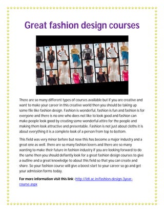 Great fashion design courses




There are so many different types of courses available but if you are creative and
want to make your career in this creative world then you should be taking up
some file like fashion design. Fashion is wonderful, fashion is fun and fashion is for
everyone and there is no one who does not like to look good and fashion can
make people look good by creating some wonderful attire for the people and
making them look attractive and presentable. Fashion is not just about cloths it is
about everything it is a complete look of a person from top to bottom.

This field was very minor before but now this has become a major industry and a
great one as well. there are so many fashion lovers and there are so many
wanting to make their future in fashion industry if you are looking forward to do
the same then you should defiantly look for a great fashion design courses to give
a outline and a great knowledge to about this field so that you can create and
share. So your fashion course will give a boost start to your career so go and get
your admission forms today.

For more information visit this link:-http://idt.ac.in/fashion-design-3year-
course.aspx
 
