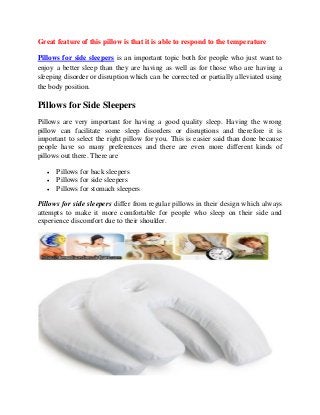 Great feature of this pillow is that it is able to respond to the temperature
Pillows for side sleepers is an important topic both for people who just want to
enjoy a better sleep than they are having as well as for those who are having a
sleeping disorder or disruption which can be corrected or partially alleviated using
the body position.

Pillows for Side Sleepers
Pillows are very important for having a good quality sleep. Having the wrong
pillow can facilitate some sleep disorders or disruptions and therefore it is
important to select the right pillow for you. This is easier said than done because
people have so many preferences and there are even more different kinds of
pillows out there. There are




Pillows for back sleepers
Pillows for side sleepers
Pillows for stomach sleepers

Pillows for side sleepers differ from regular pillows in their design which always
attempts to make it more comfortable for people who sleep on their side and
experience discomfort due to their shoulder.

 