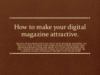 How to make your digital
magazine attractive.
DIGITAL MAGAZINES HELP YOU WOO NEW READERS. READERS, ON
THE GO, LOVE TO READ THIS FORM OF MAGAZINES THESE DAYS.
REASONS BEHIND THIS ARE MANY. BUT, FOR A PUBLISHER LIKE
YOU, THE MOST IMPORTANT THING IS COST-EFFECTIVENESS. BE
CAREFUL WHILE CHOOSING THE BEST SOLUTIONS EVER.

 
