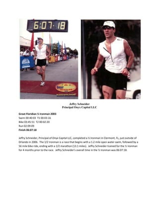 Jeffry Schneider Principal Onyx Capital LLC Great Floridian ½ Ironman 2003 Swim 00:40:03  T1 00:03:16 Bike 03:45:51  T2 00:02:20 Run 02:09:09 Finish 06:07:18 Jeffry Schneider, Principal of Onyx Capital LLC, completed a ½ Ironman in Clermont, FL, just outside of Orlando in 2006.  The 1/2 Ironman is a race that begins with a 1.2 mile open water swim, followed by a 56 mile bike ride, ending with a 1/2 marathon (13.1 miles).  Jeffry Schneider trained for the ½ Ironman for 4 months prior to the race.  Jeffry Schneider's overall time in the ½ Ironman was 06:07:18. 