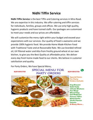 Nidhi Tiffin Service
Nidhi Tiffin Service is the best Tiffin and Catering services in Mira Road.
We are expertise in this industry. We offer catering and tiffin services
for individuals, families, groups and offices. We use only high quality,
hygienic products and have trained staffs. Our packages are customized
to meet your needs and our prices are affordable.
We will customize the menu right within your budget and exceed your
expectations with our services. Our quality of food is awesome and we
provide 100% hygienic food. We provide Home Made Kitchen Food
with Traditional Taste and at Reasonable Rate. We use branded refined
oil, UV filtered water and Atta from freshly ground wheat at our own
kitchen, to give you the Best Quality at affordable price. We deliver
every day fresh home-made food to our clients. We believe in customer
satisfaction and quality.
For Party Orders, We have Special Menu,
 