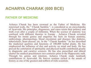 ACHARYA CHARAK (600 BCE)FATHER OF MEDICINEAcharyaCharak has been crowned as the Father of Medicine. His renowned work, the " CharakSamhita ", is considered as an encyclopedia of Ayurveda. His principles, diagoneses, and cures retain their potency and truth even after a couple of millennia. When the science of anatomy was confused with different theories in Europe , AcharyaCharak revealed through his innate genius and enquiries the facts on human anatomy, embryology, pharmacology, blood circulation and diseases like diabetes, tuberculosis, heart disease, etc. In the " CharakSamhita " he has described the medicinal qualities and functions of 100,000 herbal plants. He has emphasized the influence of diet and activity on mind and body. He has proved the correlation of spirituality and physical health contributed greatly to diagnostic and curative sciences. He has also prescribed and ethical charter for medical practitioners two centuries prior to the Hippocratic oath. Through his genius and intuition, AcharyaCharak made landmark contributions to Ayurvedal. He forever remains etched in the annals of history as one of the greatest and noblest of rishi-scientists.