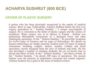 ACHARYA SUSHRUT (600 BCE)FATHER OF PLASTIC SURGERYA genius who has been glowingly recognized in the annals of medical science. Born to sage Vishwamitra, AcharyaSudhrut details the first ever surgery procedures in " SushrutSamhita ," a unique encyclopedia of surgery. He is venerated as the father of plastic surgery and the science of anesthesia. When surgery was in its infancy in Europe , Sushrut was performing Rhinoplasty (restoration of a damaged nose) and other challenging operations. In the " SushrutSamhita ," he prescribes treatment for twelve types of fractures and six types of dislocations. His details on human embryology are simply amazing. Sushrut used 125 types of surgical instruments including scalpels, lancets, needles, Cathers and rectal speculums; mostly designed from the jaws of animals and birds. He has also described a number of stitching methods; the use of horse's hair as thread and fibers of bark. In the " SushrutSamhita ," and fibers of bark. In the " SushrutSamhita ," he details 300 types of operations. The ancient Indians were the pioneers in amputation, caesarian and cranial surgeries. AcharyaSushrut was a giant in the arena of medical science.