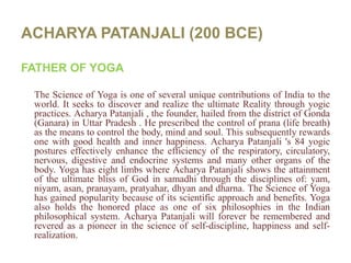 ACHARYA PATANJALI (200 BCE)FATHER OF YOGAThe Science of Yoga is one of several unique contributions of India to the world. It seeks to discover and realize the ultimate Reality through yogic practices. AcharyaPatanjali , the founder, hailed from the district of Gonda (Ganara) in Uttar Pradesh . He prescribed the control of prana (life breath) as the means to control the body, mind and soul. This subsequently rewards one with good health and inner happiness. AcharyaPatanjali 's 84 yogic postures effectively enhance the efficiency of the respiratory, circulatory, nervous, digestive and endocrine systems and many other organs of the body. Yoga has eight limbs where AcharyaPatanjali shows the attainment of the ultimate bliss of God in samadhi through the disciplines of: yam, niyam, asan, pranayam, pratyahar, dhyan and dharna. The Science of Yoga has gained popularity because of its scientific approach and benefits. Yoga also holds the honored place as one of six philosophies in the Indian philosophical system. AcharyaPatanjali will forever be remembered and revered as a pioneer in the science of self-discipline, happiness and self-realization.