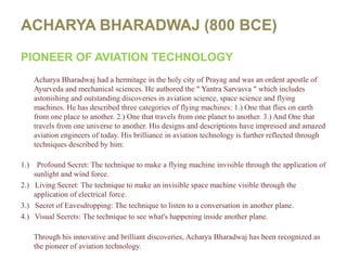 ACHARYA BHARADWAJ (800 BCE)PIONEER OF AVIATION TECHNOLOGYAcharyaBharadwaj had a hermitage in the holy city of Prayag and was an ordent apostle of Ayurveda and mechanical sciences. He authored the " YantraSarvasva " which includes astonishing and outstanding discoveries in aviation science, space science and flying machines. He has described three categories of flying machines: 1.) One that flies on earth from one place to another. 2.) One that travels from one planet to another. 3.) And One that travels from one universe to another. His designs and descriptions have impressed and amazed aviation engineers of today. His brilliance in aviation technology is further reflected through techniques described by him:1.)    Profound Secret: The technique to make a flying machine invisible through the application of sunlight and wind force.2.)   Living Secret: The technique to make an invisible space machine visible through the application of electrical force.3.)   Secret of Eavesdropping: The technique to listen to a conversation in another plane.4.)   Visual Secrets: The technique to see what's happening inside another plane.Through his innovative and brilliant discoveries, AcharyaBharadwaj has been recognized as the pioneer of aviation technology.