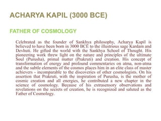 ACHARYA KAPIL (3000 BCE)FATHER OF COSMOLOGYCelebrated as the founder of Sankhya philosophy, AcharyaKapil is believed to have been born in 3000 BCE to the illustrious sage Kardam and Devhuti. He gifted the world with the Sankhya School of Thought. His pioneering work threw light on the nature and principles of the ultimate Soul (Purusha), primal matter (Prakruti) and creation. His concept of transformation of energy and profound commentaries on atma, non-atma and the subtle elements of the cosmos places him in an elite class of master achievers - incomparable to the discoveries of other cosmologists. On his assertion that Prakruti, with the inspiration of Purusha, is the mother of cosmic creation and all energies, he contributed a new chapter in the science of cosmology. Because of his extrasensory observations and revelations on the secrets of creation, he is recognized and saluted as the Father of Cosmology.