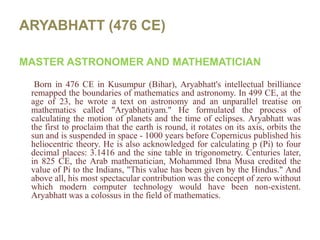 ARYABHATT (476 CE)MASTER ASTRONOMER AND MATHEMATICIAN Born in 476 CE in Kusumpur (Bihar), Aryabhatt's intellectual brilliance remapped the boundaries of mathematics and astronomy. In 499 CE, at the age of 23, he wrote a text on astronomy and an unparallel treatise on mathematics called "Aryabhatiyam." He formulated the process of calculating the motion of planets and the time of eclipses. Aryabhatt was the first to proclaim that the earth is round, it rotates on its axis, orbits the sun and is suspended in space - 1000 years before Copernicus published his heliocentric theory. He is also acknowledged for calculating p (Pi) to four decimal places: 3.1416 and the sine table in trigonometry. Centuries later, in 825 CE, the Arab mathematician, Mohammed Ibna Musa credited the value of Pi to the Indians, "This value has been given by the Hindus." And above all, his most spectacular contribution was the concept of zero without which modern computer technology would have been non-existent. Aryabhatt was a colossus in the field of mathematics. 