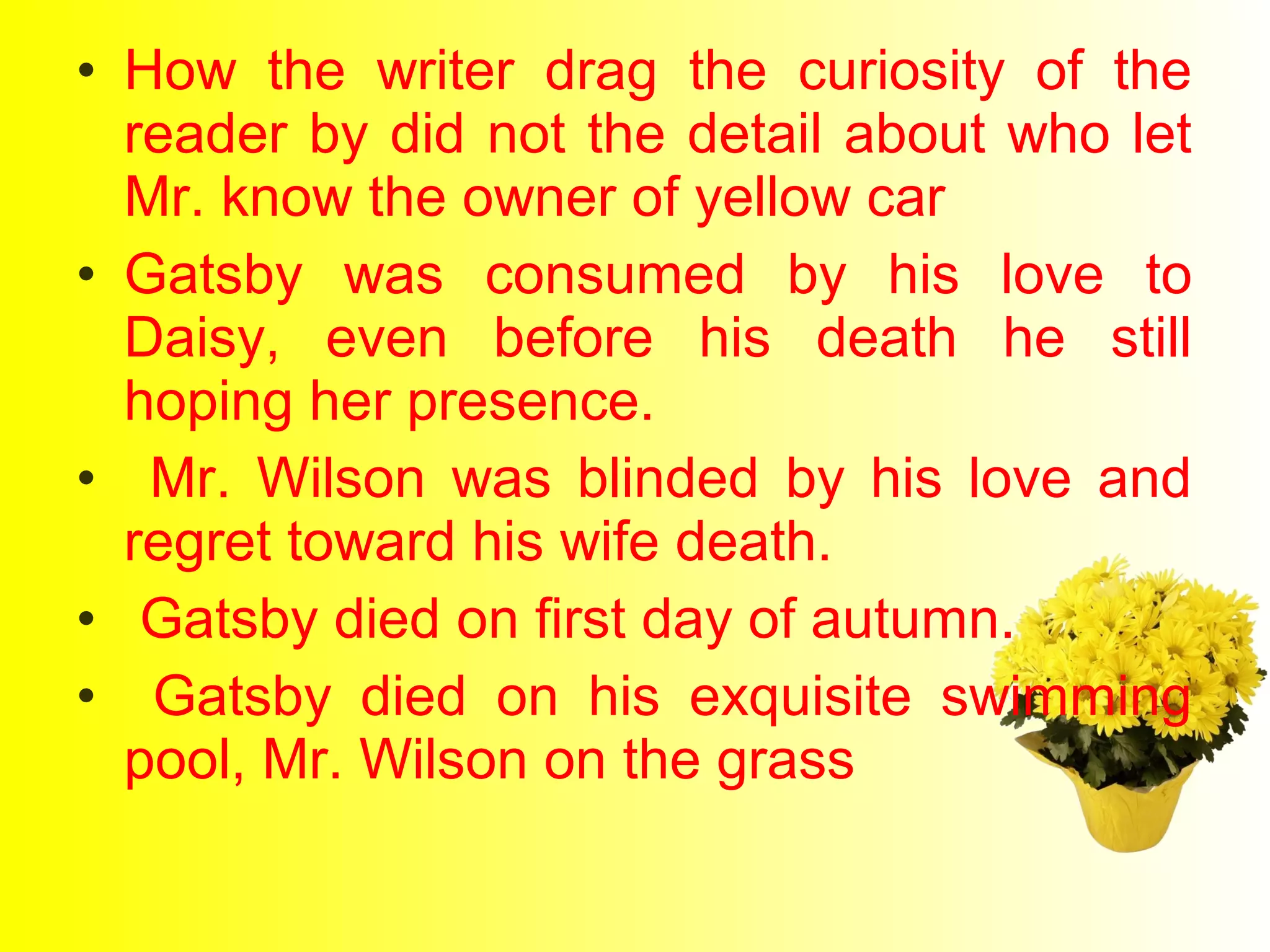 • How the writer drag the curiosity of the 
reader by did not the detail about who let 
Mr. know the owner of yellow car 
• Gatsby was consumed by his love to 
Daisy, even before his death he still 
hoping her presence. 
• Mr. Wilson was blinded by his love and 
regret toward his wife death. 
• Gatsby died on first day of autumn. 
• Gatsby died on his exquisite swimming 
pool, Mr. Wilson on the grass 
