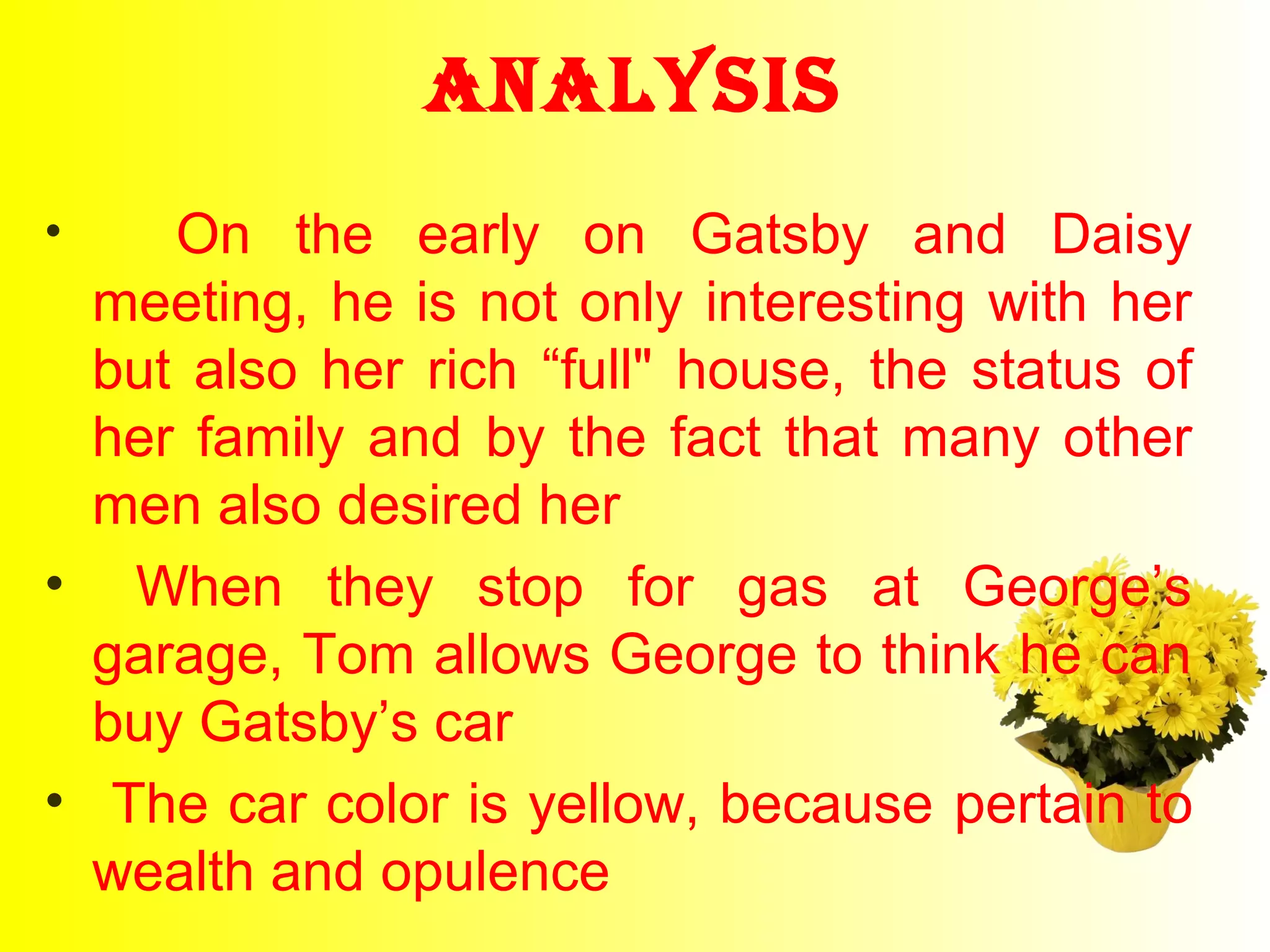 AnAlysis 
• On the early on Gatsby and Daisy 
meeting, he is not only interesting with her 
but also her rich “full" house, the status of 
her family and by the fact that many other 
men also desired her 
• When they stop for gas at George’s 
garage, Tom allows George to think he can 
buy Gatsby’s car 
• The car color is yellow, because pertain to 
wealth and opulence 
 