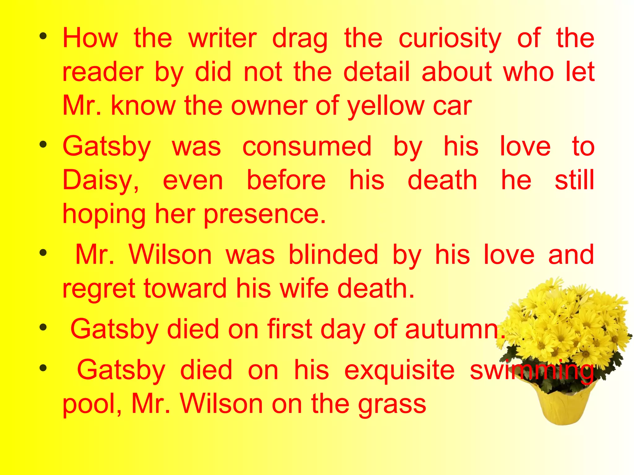• How the writer drag the curiosity of the 
reader by did not the detail about who let 
Mr. know the owner of yellow car 
• Gatsby was consumed by his love to 
Daisy, even before his death he still 
hoping her presence. 
• Mr. Wilson was blinded by his love and 
regret toward his wife death. 
• Gatsby died on first day of autumn. 
• Gatsby died on his exquisite swimming 
pool, Mr. Wilson on the grass 
 