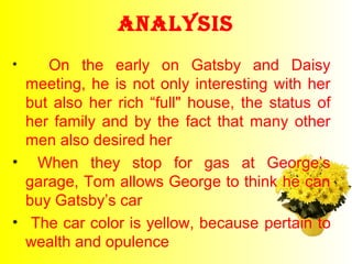 AnAlysis 
• On the early on Gatsby and Daisy 
meeting, he is not only interesting with her 
but also her rich “full" house, the status of 
her family and by the fact that many other 
men also desired her 
• When they stop for gas at George’s 
garage, Tom allows George to think he can 
buy Gatsby’s car 
• The car color is yellow, because pertain to 
wealth and opulence 
 
