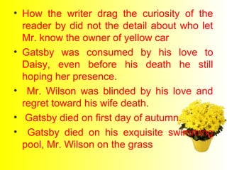 • How the writer drag the curiosity of the 
reader by did not the detail about who let 
Mr. know the owner of yellow car 
• Gatsby was consumed by his love to 
Daisy, even before his death he still 
hoping her presence. 
• Mr. Wilson was blinded by his love and 
regret toward his wife death. 
• Gatsby died on first day of autumn. 
• Gatsby died on his exquisite swimming 
pool, Mr. Wilson on the grass 
 