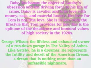 Daisy Buchanan: the object of Gatsby’s
  obsession and the driving force to his life of
   crime. Daisy is cavalier and is in love with
 money, ease, and material luxury. Her love for
  Tom is not true love. She is in love with the
 lifestyle that Tom provides for her. She is the
 epitome of the decadence and immoral values
           of high society in the 1920s.

George Wilson: the lifeless and exhausted owner
   of a run-down garage in The Valley of Ashes.
    Like Gatsby, he is a dreamer. He represents
  the futility and deceit of the American Dream,
       a dream that is nothing more than an
                unfeasible nightmare.
 