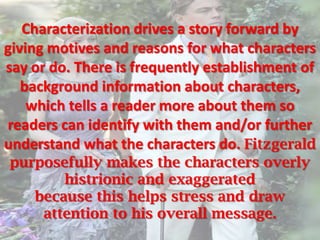 Characterization drives a story forward by
giving motives and reasons for what characters
say or do. There is frequently establishment of
   background information about characters,
    which tells a reader more about them so
readers can identify with them and/or further
understand what the characters do. Fitzgerald
purposefully makes the characters overly
       histrionic and exaggerated
   because this helps stress and draw
    attention to his overall message.
 