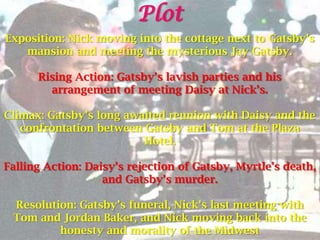 Plot
Exposition: Nick moving into the cottage next to Gatsby’s
   mansion and meeting the mysterious Jay Gatsby.

      Rising Action: Gatsby’s lavish parties and his
        arrangement of meeting Daisy at Nick’s.

Climax: Gatsby’s long awaited reunion with Daisy and the
   confrontation between Gatsby and Tom at the Plaza
                         Hotel.

Falling Action: Daisy’s rejection of Gatsby, Myrtle’s death,
                   and Gatsby’s murder.

 Resolution: Gatsby’s funeral, Nick’s last meeting with
 Tom and Jordan Baker, and Nick moving back into the
         honesty and morality of the Midwest
 