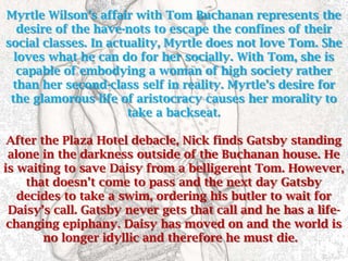 Myrtle Wilson’s affair with Tom Buchanan represents the
   desire of the have-nots to escape the confines of their
social classes. In actuality, Myrtle does not love Tom. She
  loves what he can do for her socially. With Tom, she is
   capable of embodying a woman of high society rather
 than her second-class self in reality. Myrtle’s desire for
 the glamorous life of aristocracy causes her morality to
                       take a backseat.

 After the Plaza Hotel debacle, Nick finds Gatsby standing
 alone in the darkness outside of the Buchanan house. He
is waiting to save Daisy from a belligerent Tom. However,
    that doesn’t come to pass and the next day Gatsby
   decides to take a swim, ordering his butler to wait for
 Daisy’s call. Gatsby never gets that call and he has a life-
 changing epiphany. Daisy has moved on and the world is
        no longer idyllic and therefore he must die.
 