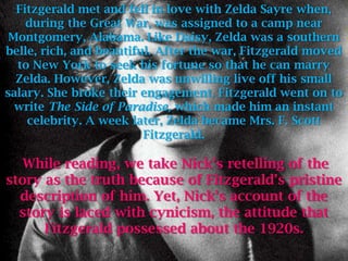 Fitzgerald met and fell in love with Zelda Sayre when,
    during the Great War, was assigned to a camp near
 Montgomery, Alabama. Like Daisy, Zelda was a southern
belle, rich, and beautiful. After the war, Fitzgerald moved
  to New York to seek his fortune so that he can marry
  Zelda. However, Zelda was unwilling live off his small
salary. She broke their engagement. Fitzgerald went on to
  write The Side of Paradise, which made him an instant
    celebrity. A week later, Zelda became Mrs. F. Scott
                         Fitzgerald.

   While reading, we take Nick’s retelling of the
story as the truth because of Fitzgerald’s pristine
  description of him. Yet, Nick’s account of the
  story is laced with cynicism, the attitude that
      Fitzgerald possessed about the 1920s.
 
